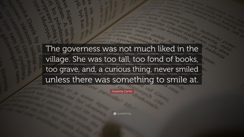 Susanna Clarke Quote: “The governess was not much liked in the village. She was too tall, too fond of books, too grave, and, a curious thing, never smiled unless there was something to smile at.”