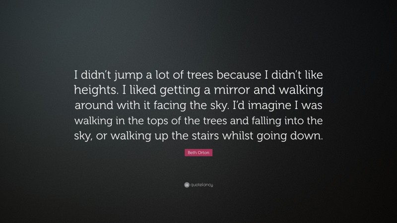 Beth Orton Quote: “I didn’t jump a lot of trees because I didn’t like heights. I liked getting a mirror and walking around with it facing the sky. I’d imagine I was walking in the tops of the trees and falling into the sky, or walking up the stairs whilst going down.”