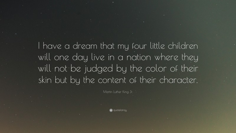 Martin Luther King Jr. Quote: “I have a dream that my four little children will one day live in a nation where they will not be judged by the color of their skin but by the content of their character.”