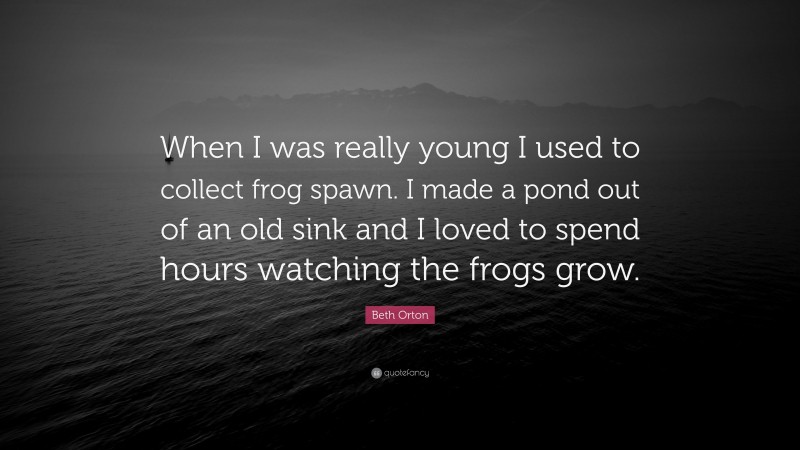 Beth Orton Quote: “When I was really young I used to collect frog spawn. I made a pond out of an old sink and I loved to spend hours watching the frogs grow.”