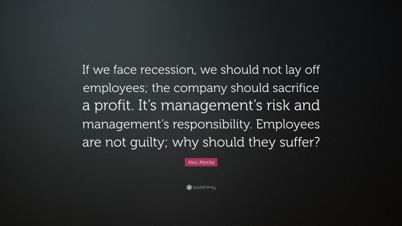 Akio Morita Quote: “If we face recession, we should not lay off employees; the company should sacrifice a profit. It’s management’s risk and management’s responsibility. Employees are not guilty; why should they suffer?”