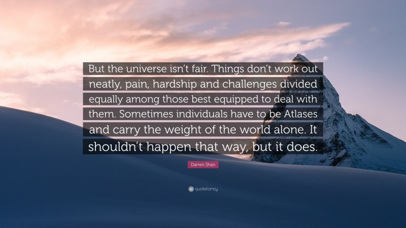 Darren Shan Quote: “But the universe isn’t fair. Things don’t work out neatly, pain, hardship and challenges divided equally among those best equipped to deal with them. Sometimes individuals have to be Atlases and carry the weight of the world alone. It shouldn’t happen that way, but it does.”