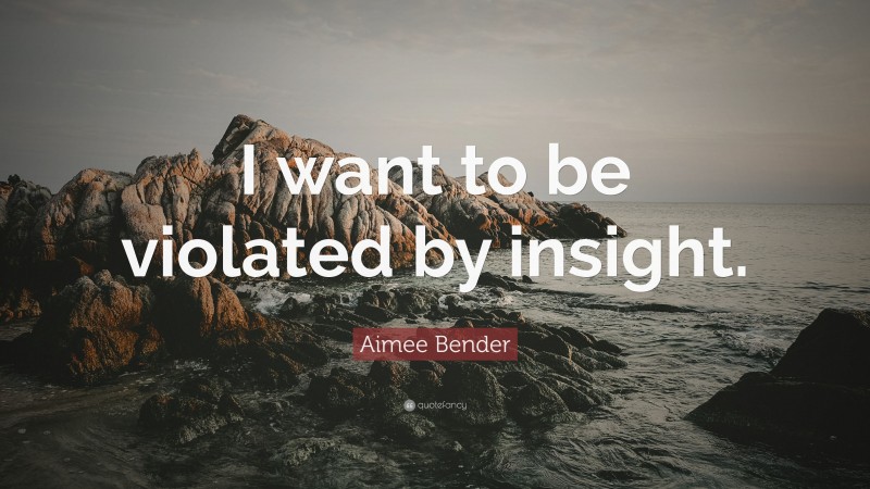 Aimee Bender Quote: “I want to be violated by insight.”