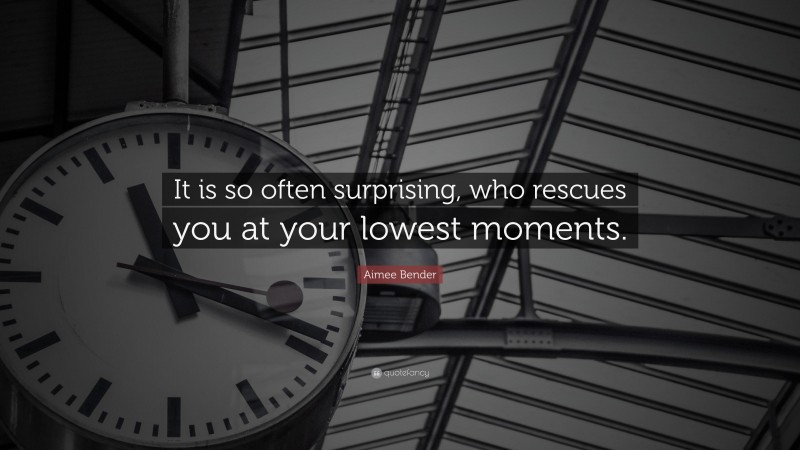 Aimee Bender Quote: “It is so often surprising, who rescues you at your lowest moments.”