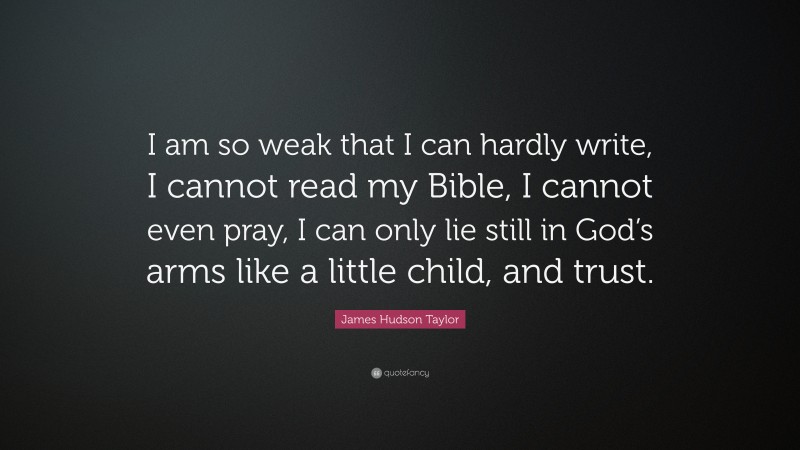 James Hudson Taylor Quote: “I am so weak that I can hardly write, I cannot read my Bible, I cannot even pray, I can only lie still in God’s arms like a little child, and trust.”