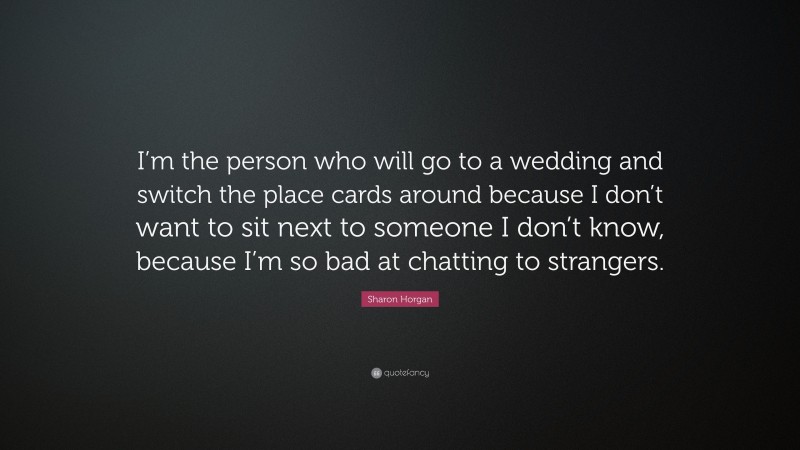 Sharon Horgan Quote: “I’m the person who will go to a wedding and switch the place cards around because I don’t want to sit next to someone I don’t know, because I’m so bad at chatting to strangers.”