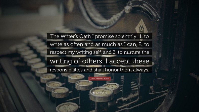 Gail Carson Levine Quote: “The Writer’s Oath I promise solemnly: 1. to write as often and as much as I can, 2. to respect my writing self, and 3. to nurture the writing of others. I accept these responsibilities and shall honor them always.”