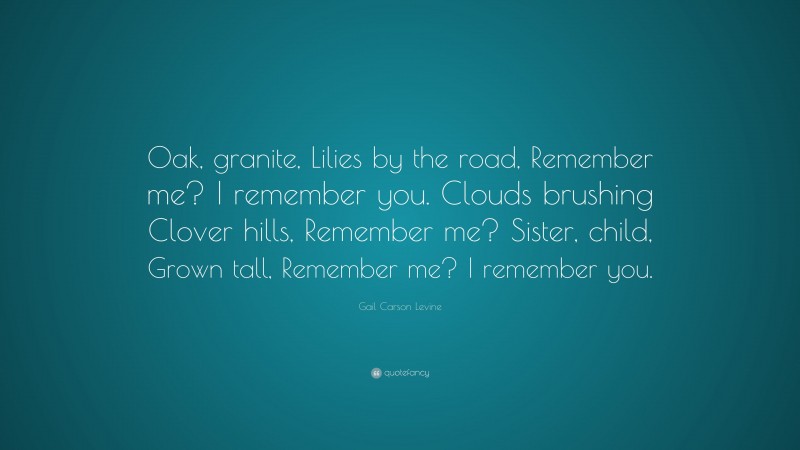 Gail Carson Levine Quote: “Oak, granite, Lilies by the road, Remember me? I remember you. Clouds brushing Clover hills, Remember me? Sister, child, Grown tall, Remember me? I remember you.”