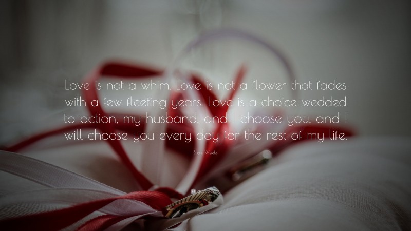 Brent Weeks Quote: “Love is not a whim. Love is not a flower that fades with a few fleeting years. Love is a choice wedded to action, my husband, and I choose you, and I will choose you every day for the rest of my life.”