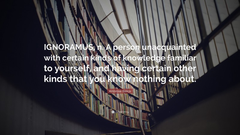 Ambrose Bierce Quote: “IGNORAMUS, n. A person unacquainted with certain kinds of knowledge familiar to yourself, and having certain other kinds that you know nothing about.”