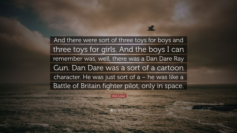 Nick Lowe Quote: “And there were sort of three toys for boys and three toys for girls. And the boys I can remember was, well, there was a Dan Dare Ray Gun. Dan Dare was a sort of a cartoon character. He was just sort of a – he was like a Battle of Britain fighter pilot, only in space.”