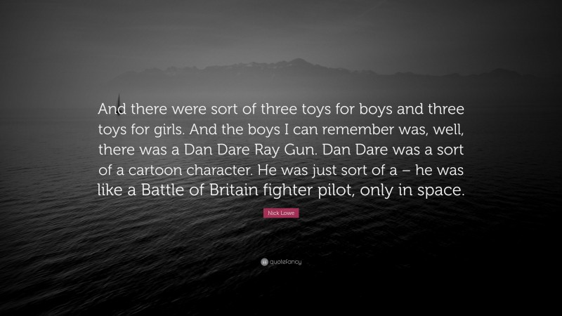 Nick Lowe Quote: “And there were sort of three toys for boys and three toys for girls. And the boys I can remember was, well, there was a Dan Dare Ray Gun. Dan Dare was a sort of a cartoon character. He was just sort of a – he was like a Battle of Britain fighter pilot, only in space.”