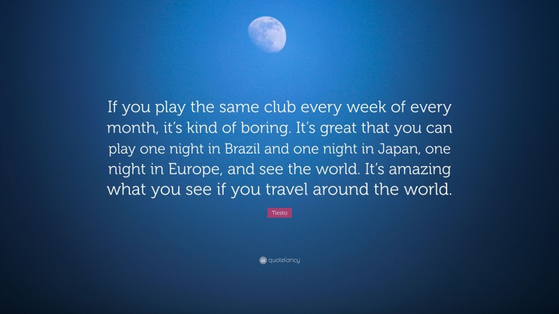 Tiesto Quote: “If you play the same club every week of every month, it’s kind of boring. It’s great that you can play one night in Brazil and one night in Japan, one night in Europe, and see the world. It’s amazing what you see if you travel around the world.”