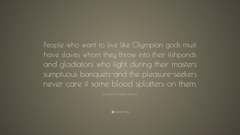 Leopold von Sacher-Masoch Quote: “People who want to live like Olympian gods must have slaves whom they throw into their fishponds and gladiators who fight during their masters sumptuous banquets-and the pleasure-seekers never care if some blood splatters on them.”