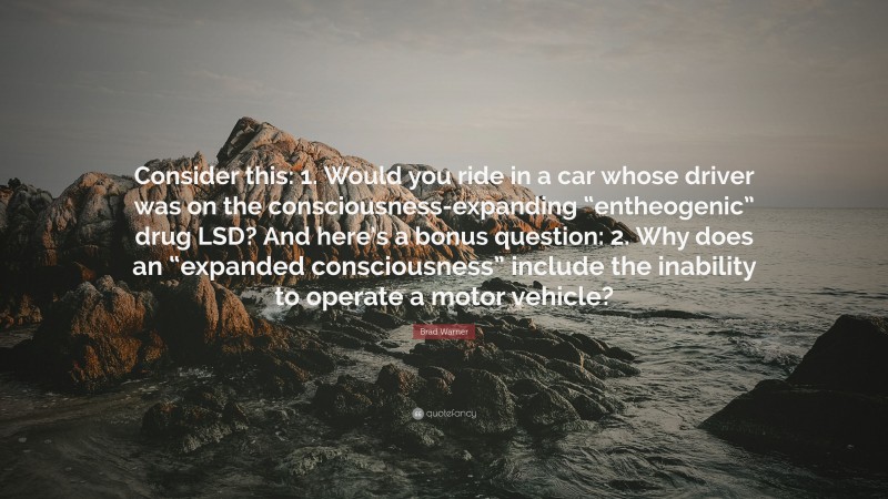 Brad Warner Quote: “Consider this: 1. Would you ride in a car whose driver was on the consciousness-expanding “entheogenic” drug LSD? And here’s a bonus question: 2. Why does an “expanded consciousness” include the inability to operate a motor vehicle?”