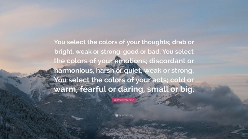 Wilferd Peterson Quote: “You select the colors of your thoughts; drab or bright, weak or strong, good or bad. You select the colors of your emotions; discordant or harmonious, harsh or quiet, weak or strong. You select the colors of your acts; cold or warm, fearful or daring, small or big.”