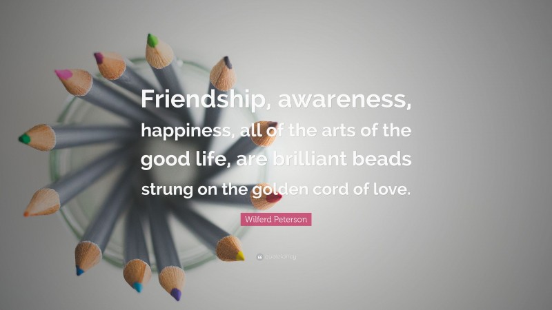 Wilferd Peterson Quote: “Friendship, awareness, happiness, all of the arts of the good life, are brilliant beads strung on the golden cord of love.”