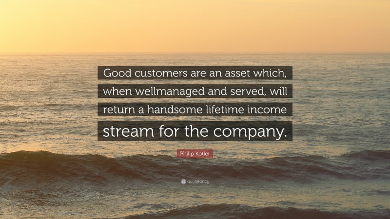 Philip Kotler Quote: “Good customers are an asset which, when wellmanaged and served, will return a handsome lifetime income stream for the company.”