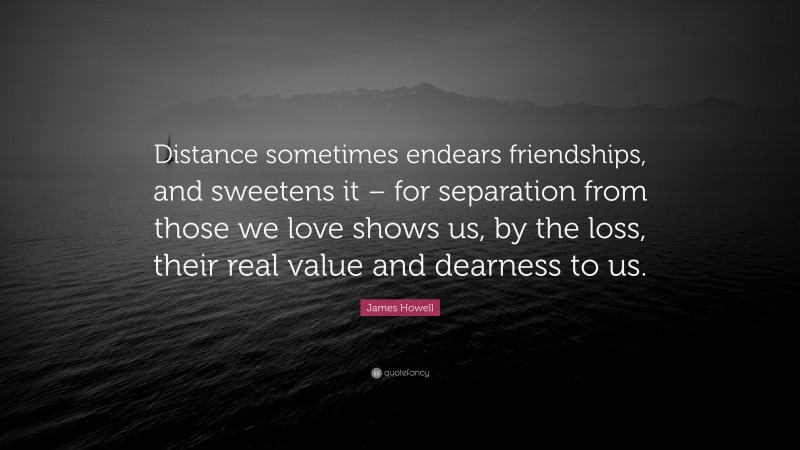James Howell Quote: “Distance sometimes endears friendships, and sweetens it – for separation from those we love shows us, by the loss, their real value and dearness to us.”