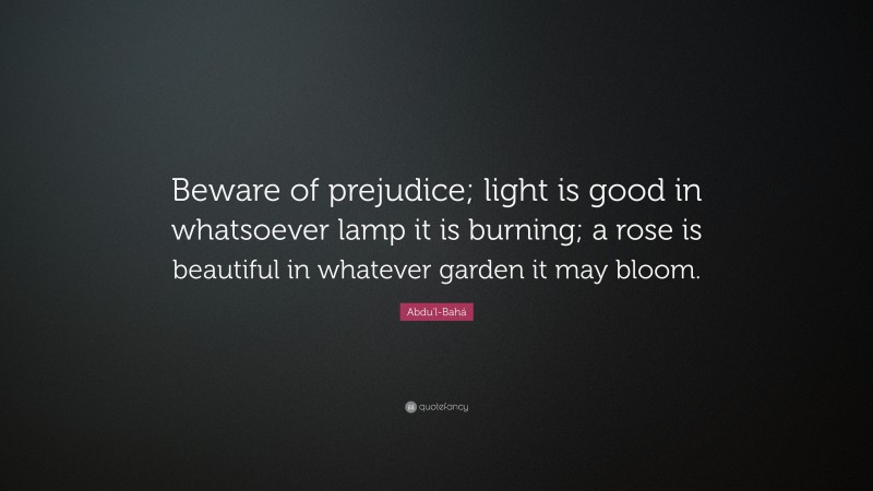 Abdu'l-Bahá Quote: “Beware of prejudice; light is good in whatsoever lamp it is burning; a rose is beautiful in whatever garden it may bloom.”