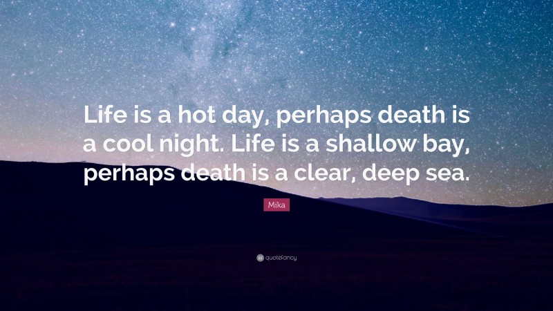 Mika Quote: “Life is a hot day, perhaps death is a cool night. Life is a shallow bay, perhaps death is a clear, deep sea.”