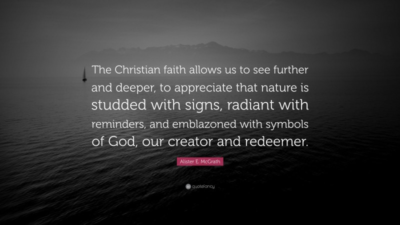 Alister E. McGrath Quote: “The Christian faith allows us to see further and deeper, to appreciate that nature is studded with signs, radiant with reminders, and emblazoned with symbols of God, our creator and redeemer.”