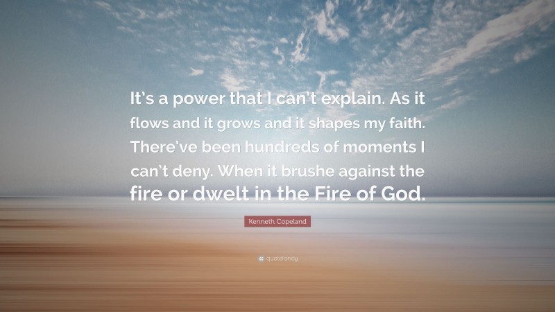 Kenneth Copeland Quote: “It’s a power that I can’t explain. As it flows and it grows and it shapes my faith. There’ve been hundreds of moments I can’t deny. When it brushe against the fire or dwelt in the Fire of God.”