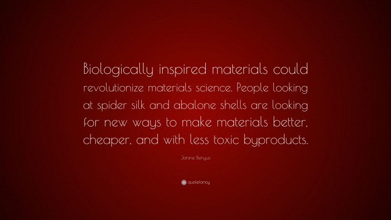 Janine Benyus Quote: “Biologically inspired materials could revolutionize materials science. People looking at spider silk and abalone shells are looking for new ways to make materials better, cheaper, and with less toxic byproducts.”