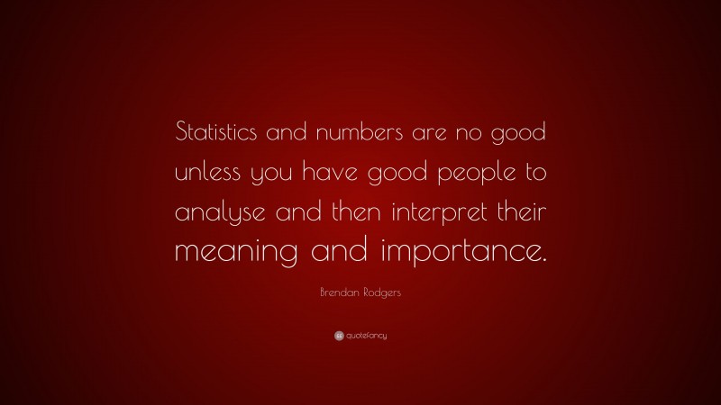 Brendan Rodgers Quote: “Statistics and numbers are no good unless you have good people to analyse and then interpret their meaning and importance.”