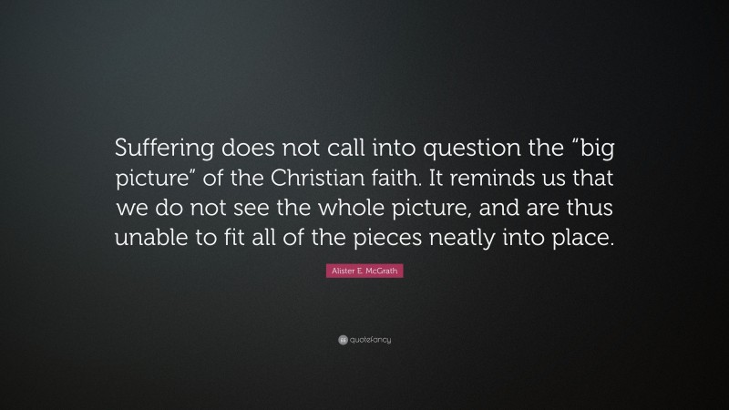 Alister E. McGrath Quote: “Suffering does not call into question the “big picture” of the Christian faith. It reminds us that we do not see the whole picture, and are thus unable to fit all of the pieces neatly into place.”
