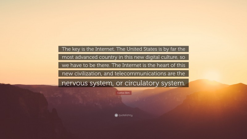 Carlos Slim Quote: “The key is the Internet. The United States is by far the most advanced country in this new digital culture, so we have to be there. The Internet is the heart of this new civilization, and telecommunications are the nervous system, or circulatory system.”