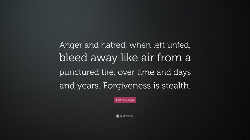 Barry Lyga Quote: “Anger and hatred, when left unfed, bleed away like air from a punctured tire, over time and days and years. Forgiveness is stealth.”