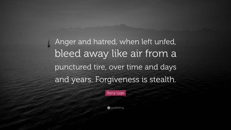Barry Lyga Quote: “Anger and hatred, when left unfed, bleed away like air from a punctured tire, over time and days and years. Forgiveness is stealth.”