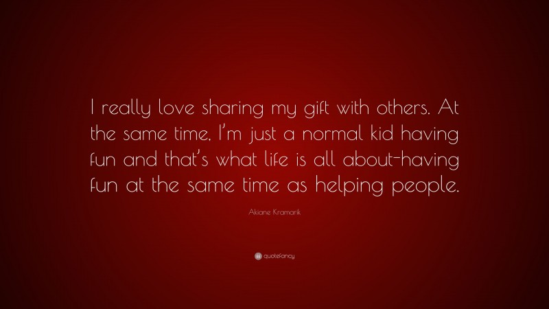 Akiane Kramarik Quote: “I really love sharing my gift with others. At the same time, I’m just a normal kid having fun and that’s what life is all about-having fun at the same time as helping people.”