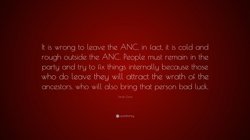 Jacob Zuma Quote: “It is wrong to leave the ANC, in fact, it is cold and rough outside the ANC. People must remain in the party and try to fix things internally because those who do leave they will attract the wrath of the ancestors, who will also bring that person bad luck.”