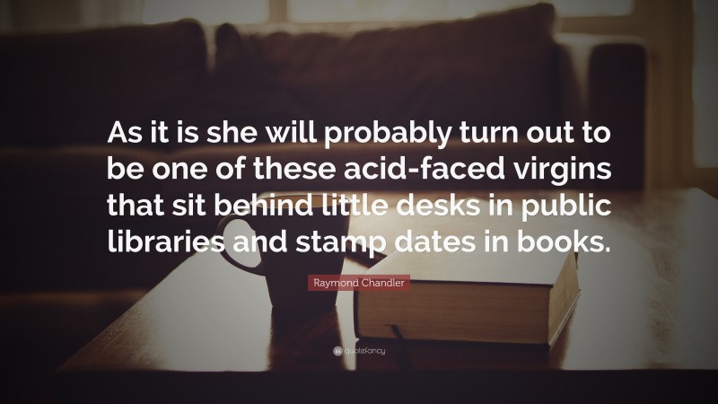 Raymond Chandler Quote: “As it is she will probably turn out to be one of these acid-faced virgins that sit behind little desks in public libraries and stamp dates in books.”