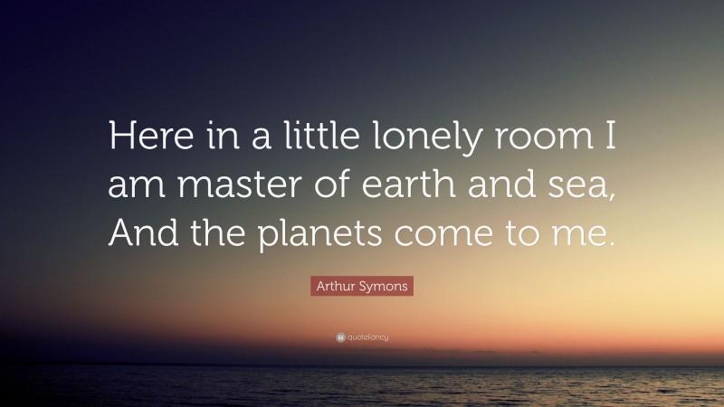 Arthur Symons Quote: “Here in a little lonely room I am master of earth and sea, And the planets come to me.”