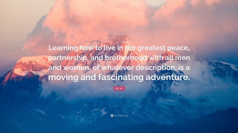 Bill W. Quote: “Learning how to live in the greatest peace, partnership, and brotherhood with all men and women, of whatever description, is a moving and fascinating adventure.”