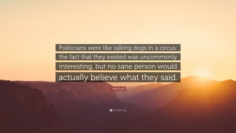 Alan Furst Quote: “Politicians were like talking dogs in a circus: the fact that they existed was uncommonly interesting, but no sane person would actually believe what they said.”