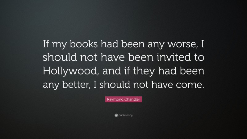 Raymond Chandler Quote: “If my books had been any worse, I should not have been invited to Hollywood, and if they had been any better, I should not have come.”