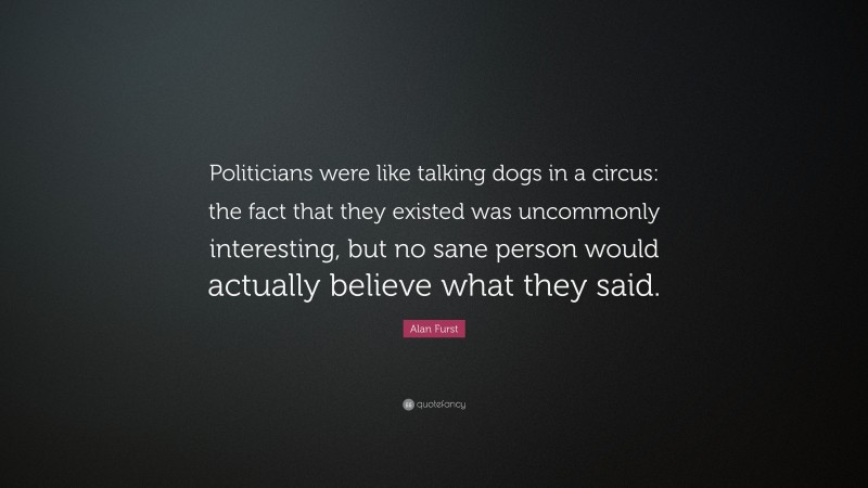 Alan Furst Quote: “Politicians were like talking dogs in a circus: the fact that they existed was uncommonly interesting, but no sane person would actually believe what they said.”