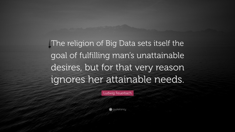 Ludwig Feuerbach Quote: “The religion of Big Data sets itself the goal of fulfilling man’s unattainable desires, but for that very reason ignores her attainable needs.”