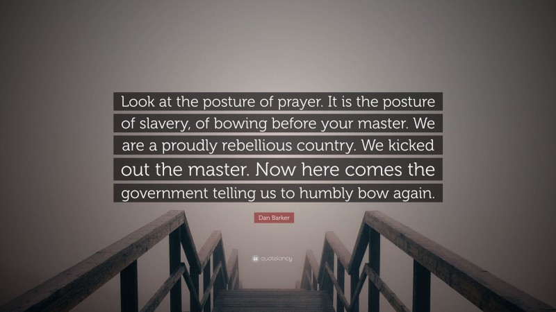 Dan Barker Quote: “Look at the posture of prayer. It is the posture of slavery, of bowing before your master. We are a proudly rebellious country. We kicked out the master. Now here comes the government telling us to humbly bow again.”
