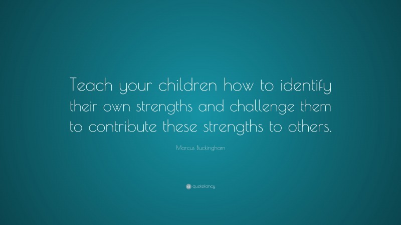 Marcus Buckingham Quote: “Teach your children how to identify their own strengths and challenge them to contribute these strengths to others.”