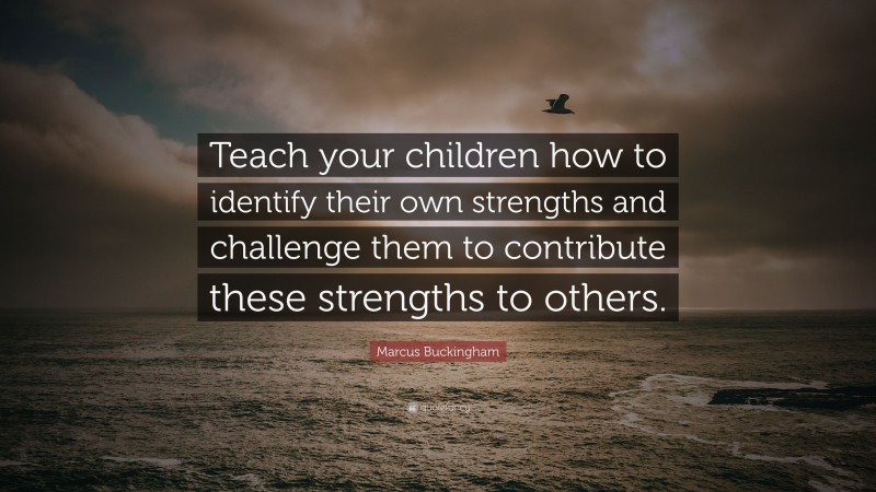 Marcus Buckingham Quote: “Teach your children how to identify their own strengths and challenge them to contribute these strengths to others.”