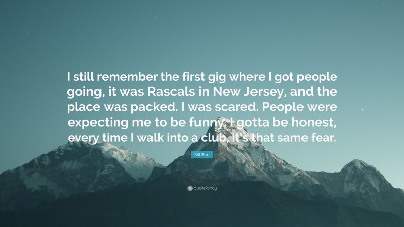 Bill Burr Quote: “I still remember the first gig where I got people going, it was Rascals in New Jersey, and the place was packed. I was scared. People were expecting me to be funny. I gotta be honest, every time I walk into a club, it’s that same fear.”