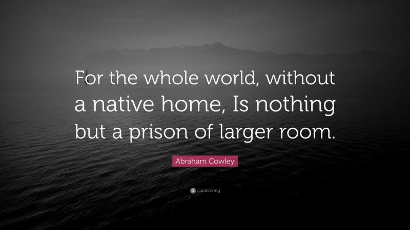 Abraham Cowley Quote: “For the whole world, without a native home, Is nothing but a prison of larger room.”