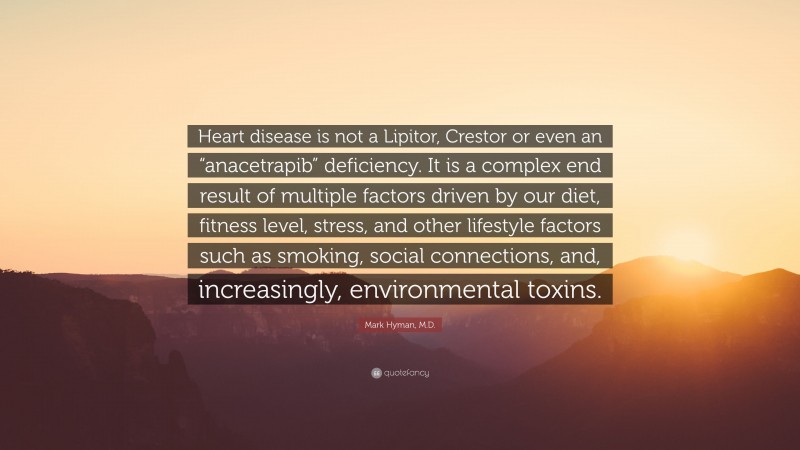 Mark Hyman, M.D. Quote: “Heart disease is not a Lipitor, Crestor or even an “anacetrapib” deficiency. It is a complex end result of multiple factors driven by our diet, fitness level, stress, and other lifestyle factors such as smoking, social connections, and, increasingly, environmental toxins.”