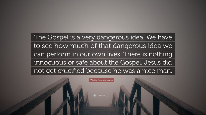 Walter Brueggemann Quote: “The Gospel is a very dangerous idea. We have to see how much of that dangerous idea we can perform in our own lives. There is nothing innocuous or safe about the Gospel. Jesus did not get crucified because he was a nice man.”