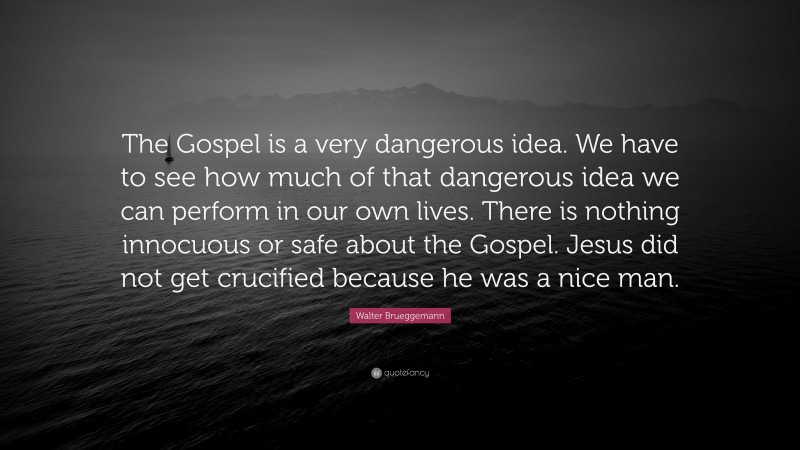 Walter Brueggemann Quote: “The Gospel is a very dangerous idea. We have to see how much of that dangerous idea we can perform in our own lives. There is nothing innocuous or safe about the Gospel. Jesus did not get crucified because he was a nice man.”